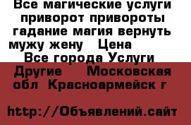 Все магические услуги приворот привороты гадание магия вернуть мужу жену › Цена ­ 1 000 - Все города Услуги » Другие   . Московская обл.,Красноармейск г.